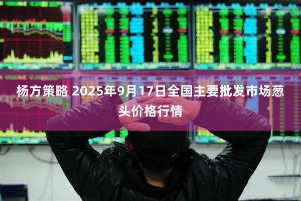 杨方策略 2025年9月17日全国主要批发市场葱头价格行情