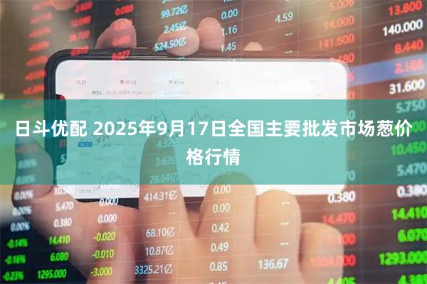 日斗优配 2025年9月17日全国主要批发市场葱价格行情