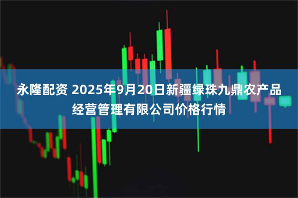 永隆配资 2025年9月20日新疆绿珠九鼎农产品经营管理有限公司价格行情
