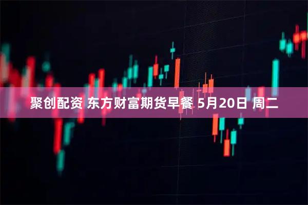 聚创配资 东方财富期货早餐 5月20日 周二