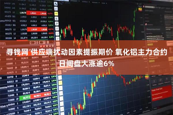 寻钱网 供应端扰动因素提振期价 氧化铝主力合约日间盘大涨逾6%