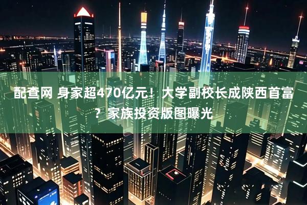 配查网 身家超470亿元！大学副校长成陕西首富？家族投资版图曝光