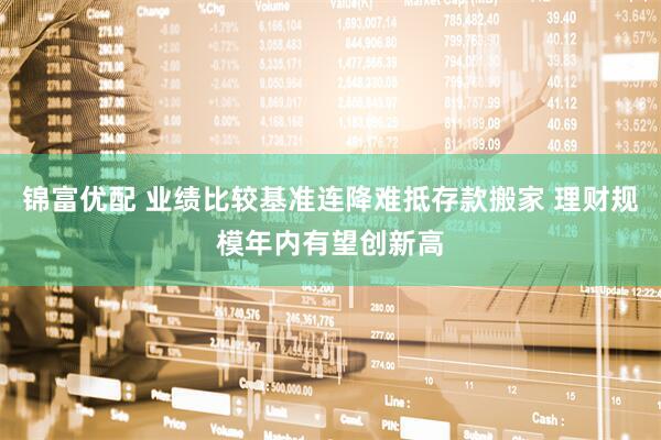 锦富优配 业绩比较基准连降难抵存款搬家 理财规模年内有望创新高