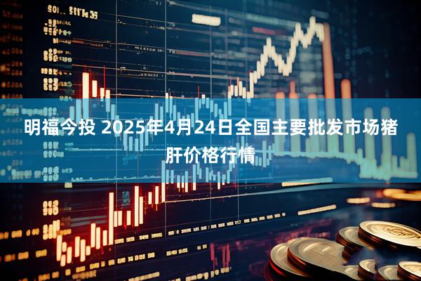 明福今投 2025年4月24日全国主要批发市场猪肝价格行情