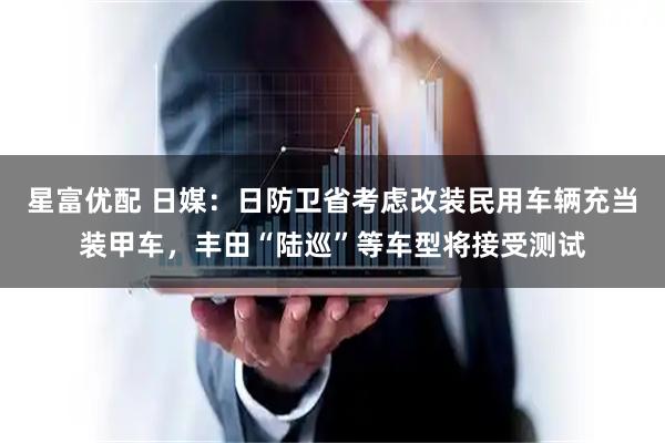 星富优配 日媒：日防卫省考虑改装民用车辆充当装甲车，丰田“陆巡”等车型将接受测试