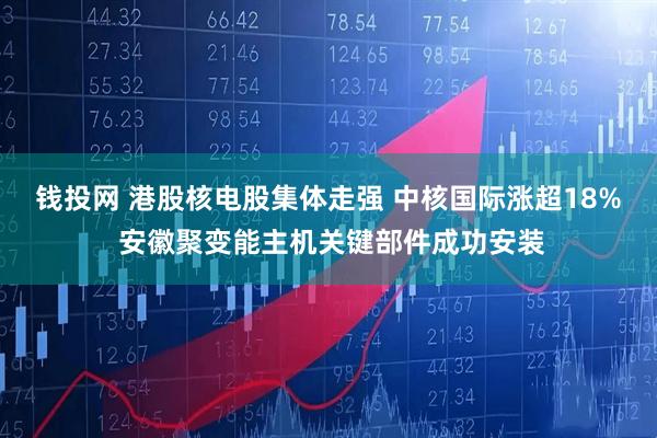 钱投网 港股核电股集体走强 中核国际涨超18% 安徽聚变能主机关键部件成功安装