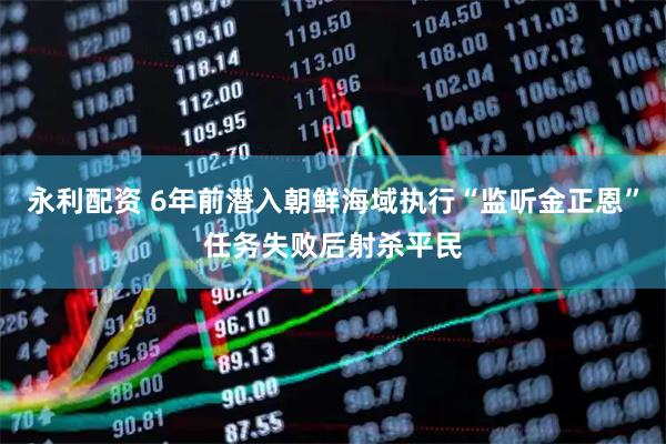 永利配资 6年前潜入朝鲜海域执行“监听金正恩”任务失败后射杀平民
