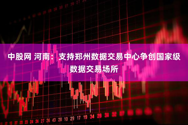中股网 河南：支持郑州数据交易中心争创国家级数据交易场所