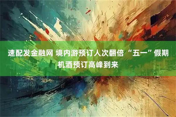 速配发金融网 境内游预订人次翻倍 “五一”假期机酒预订高峰到来