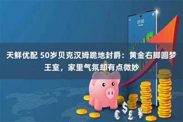 天鲜优配 50岁贝克汉姆跪地封爵：黄金右脚圆梦王室，家里气氛却有点微妙