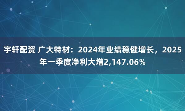宇轩配资 广大特材：2024年业绩稳健增长，2025年一季度净利大增2,147.06%
