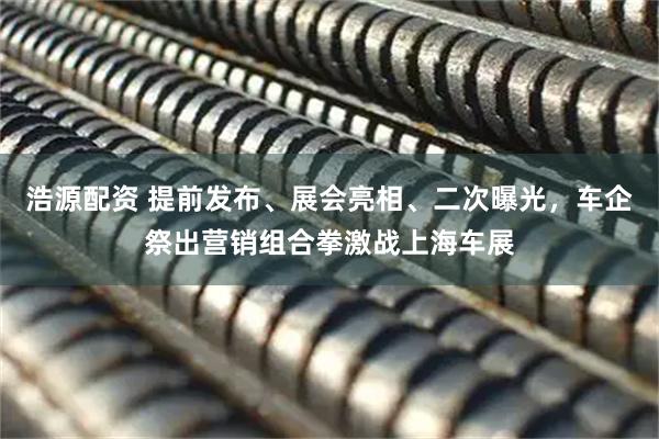 浩源配资 提前发布、展会亮相、二次曝光，车企祭出营销组合拳激战上海车展