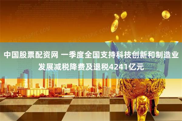 中国股票配资网 一季度全国支持科技创新和制造业发展减税降费及退税4241亿元