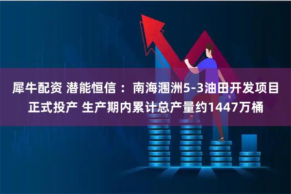 犀牛配资 潜能恒信 :南海涠洲5-3油田开发项目正式投产 生产期内累计总产量约1447万桶