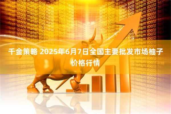 千金策略 2025年6月7日全国主要批发市场柚子价格行情