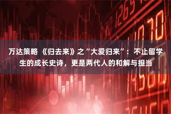 万达策略 《归去来》之“大爱归来”:不止留学生的成长史诗,更是两代人的和解与担当