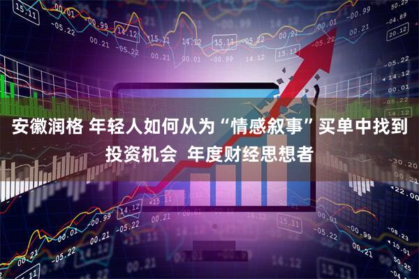 安徽润格 年轻人如何从为“情感叙事”买单中找到投资机会 年度财经思想者