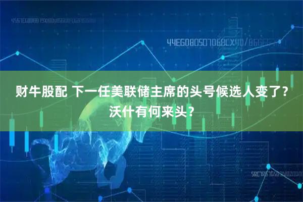 财牛股配 下一任美联储主席的头号候选人变了？沃什有何来头？