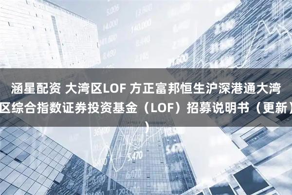 涵星配资 大湾区LOF 方正富邦恒生沪深港通大湾区综合指数证券投资基金（LOF）招募说明书（更新）