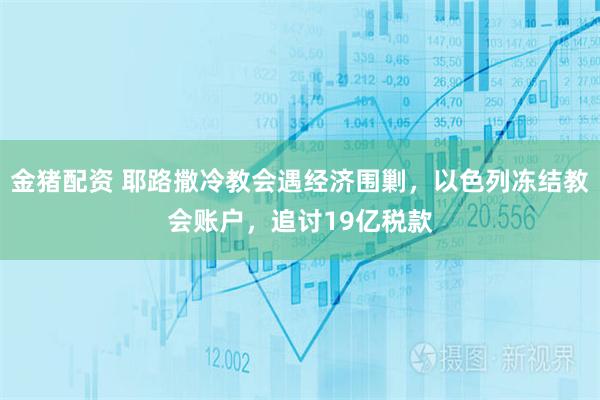 金猪配资 耶路撒冷教会遇经济围剿,以色列冻结教会账户,追讨19亿税款
