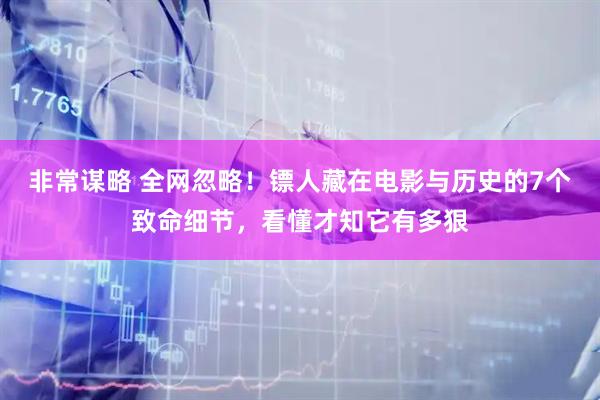 非常谋略 全网忽略!镖人藏在电影与历史的7个致命细节,看懂才知它有多狠