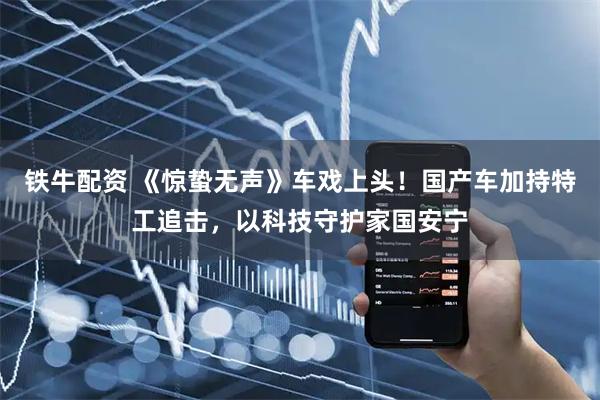 铁牛配资 《惊蛰无声》车戏上头!国产车加持特工追击,以科技守护家国安宁