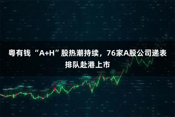 粤有钱 “A+H”股热潮持续,76家A股公司递表排队赴港上市