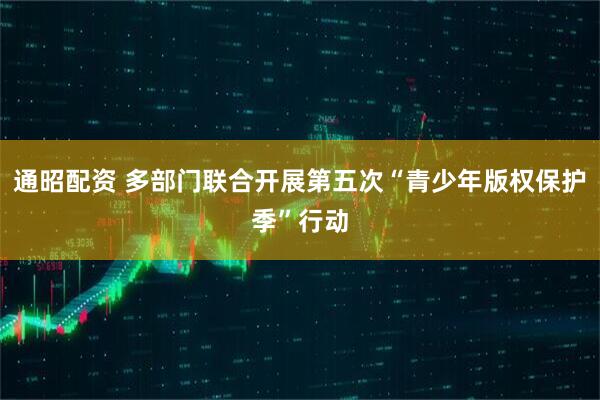 通昭配资 多部门联合开展第五次“青少年版权保护季”行动