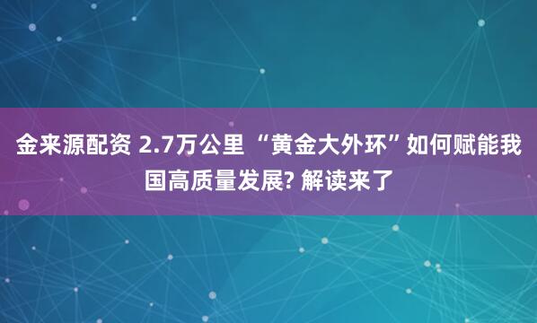 金来源配资 2.7万公里 “黄金大外环”如何赋能我国高质量发展? 解读来了